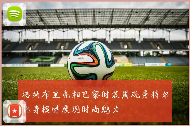 格纳布里亮相巴黎时装周观秀特尔化身模特展现时尚魅力