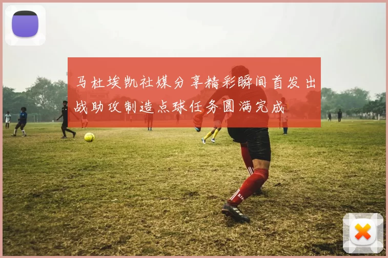 马杜埃凯社媒分享精彩瞬间首发出战助攻制造点球任务圆满完成