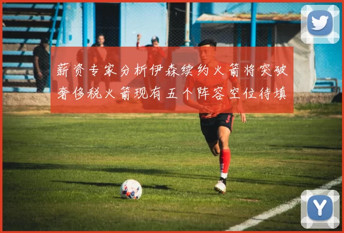 薪资专家分析伊森续约火箭将突破奢侈税火箭现有五个阵容空位待填补