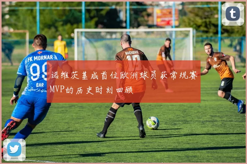 诺维茨基成首位欧洲球员获常规赛MVP的历史时刻回顾