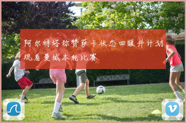 阿尔特塔称赞萨卡状态回暖并计划观看曼城本轮比赛