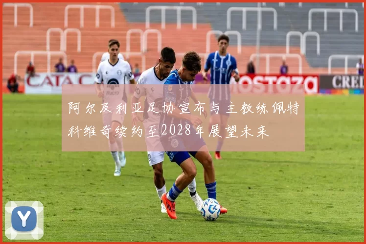 阿尔及利亚足协宣布与主教练佩特科维奇续约至2028年展望未来