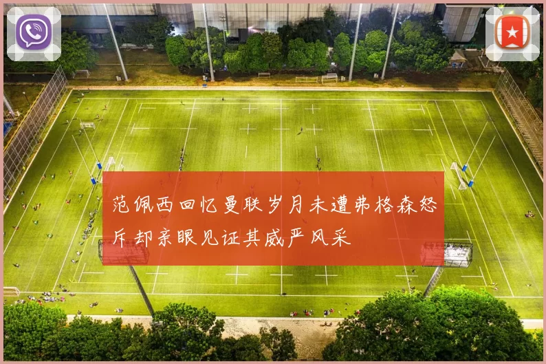 范佩西回忆曼联岁月未遭弗格森怒斥却亲眼见证其威严风采