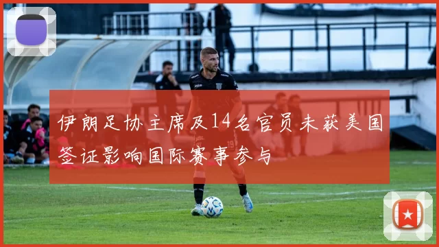 伊朗足协主席及14名官员未获美国签证影响国际赛事参与