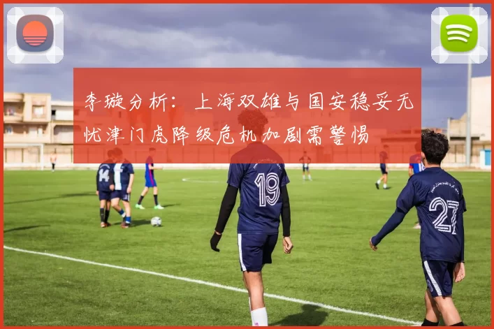 李璇分析：上海双雄与国安稳妥无忧津门虎降级危机加剧需警惕