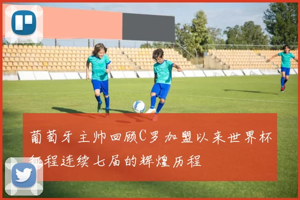 葡萄牙主帅回顾C罗加盟以来世界杯征程连续七届的辉煌历程