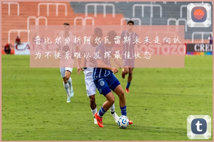 普比尔分析阿尔瓦雷斯未来走向认为不快乐难以发挥最佳状态