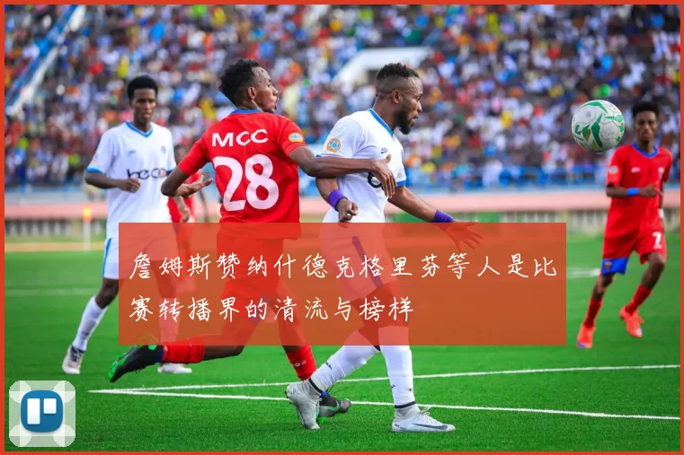 詹姆斯赞纳什德克格里芬等人是比赛转播界的清流与榜样