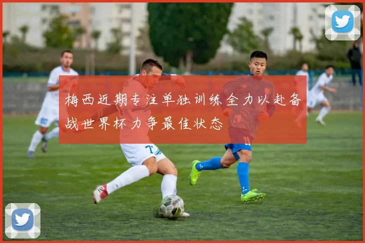梅西近期专注单独训练全力以赴备战世界杯力争最佳状态